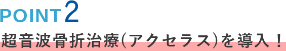 POINT02 超音波骨折治療(アクセラス)を導入！